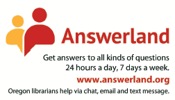 Answerland: Get answers to all kinds of questions 24 hours a day, 7 days a week. www.answerland.org Oregon librarians help via chat, email and text message.