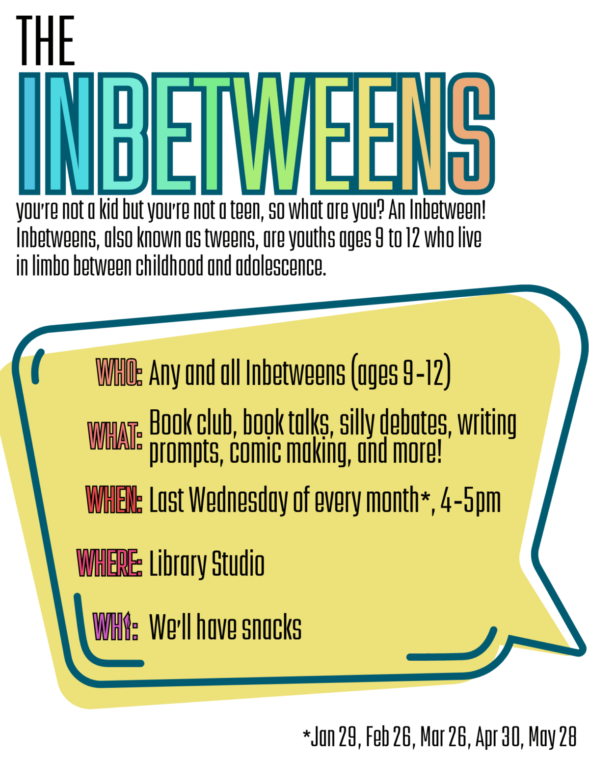 The In Beetweens you're not a kid but you;re not a teen, so what are you? An Inbetween! Inbetweens, also know as tweens, are youths ages 9 to 12 who live in limbo between childhood and adolescence.

Who: Any and all Inbetweens (ages 9-12)
What: Book club, book talks, silly debates, writing prompts, comic making, and more!
When: Last Wednesday of every month*, 4-5pm
Where: Library Studio
We'll have snacks
*Jan 29, Feb 26, Mar 26, Apr 30, May 28