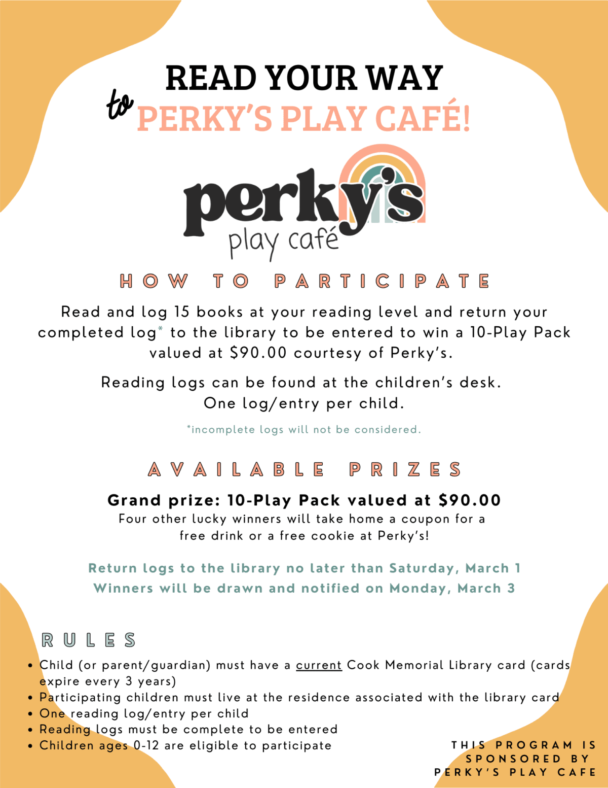 Read your way to Perky’s Play Café! How to Participate: Read and log 15 books at your reading level and return your completed log to the library to be entered to win a 10-Play Pack valued at $90.00 courtesy of Perky’s.
Reading logs can be found at the children’s desk. One log/entry per child. *Incomplete logs will not be considered.
Available Prices: Grand Prizes: Grand prize: 10-Play Pack valued at $90.00 Four other lucky winners will take home a coupon for a free drink or a free cookie at Perky’s!
Return logs to the library no later than Saturday, March 1 Winners will be drawn and notified on Monday, March 3

Rules:
• Child (or parent/guardian) must have a current Cook Memorial Library card (cards expire every 3 years)
• Participating children must live at the residence associated with the library card
• One reading log/entry per child
• Reading logs must be completed to be entered
• Children ages 0-12 are elible to participate
THIS PROFRAM IS SPONSORED BY PERKY’S PLAT CAFE